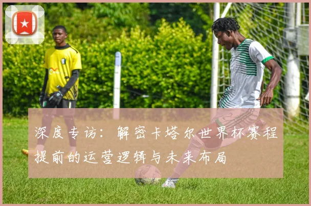 深度专访：解密卡塔尔世界杯赛程提前的运营逻辑与未来布局