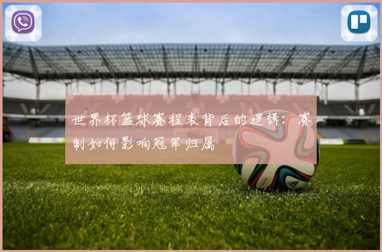 世界杯篮球赛程表背后的逻辑：赛制如何影响冠军归属