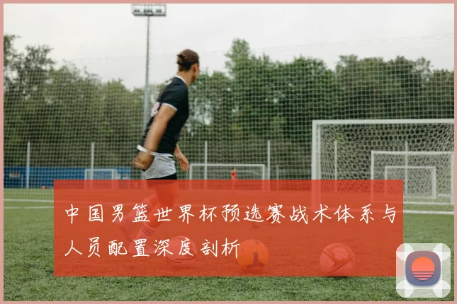 中国男篮世界杯预选赛战术体系与人员配置深度剖析