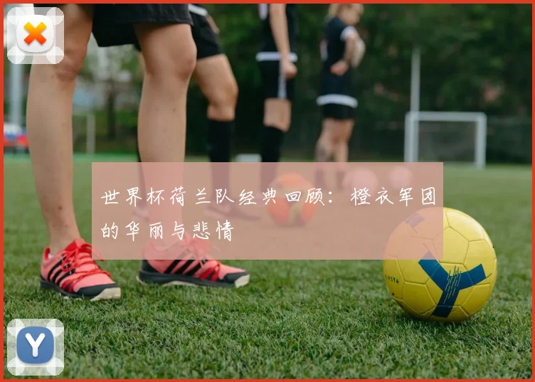 世界杯荷兰队经典回顾：橙衣军团的华丽与悲情