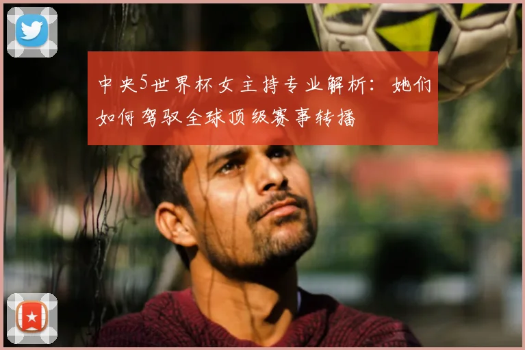 中央5世界杯女主持专业解析：她们如何驾驭全球顶级赛事转播
