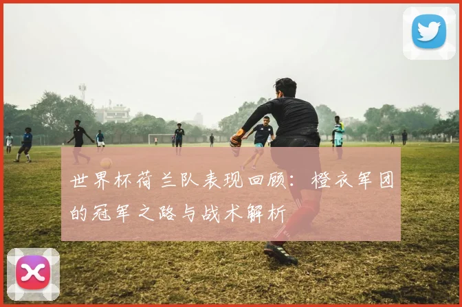 世界杯荷兰队表现回顾：橙衣军团的冠军之路与战术解析