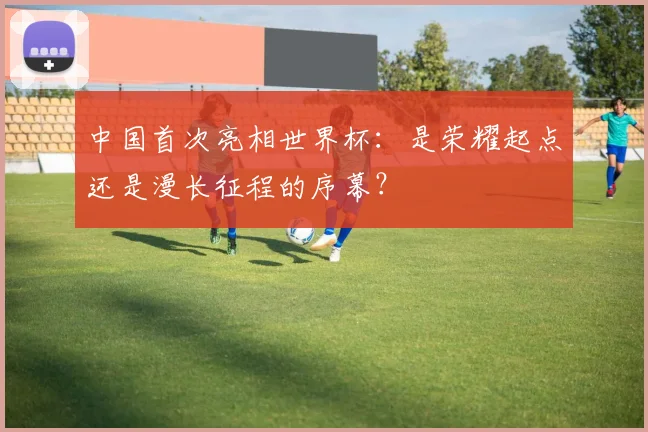 中国首次亮相世界杯：是荣耀起点还是漫长征程的序幕？